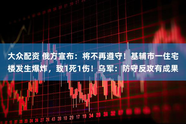 大众配资 俄方宣布：将不再遵守！基辅市一住宅楼发生爆炸，致1死1伤！乌军：防守反攻有成果