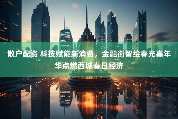 散户配资 科技赋能新消费，金融街智绘春光嘉年华点燃西城春日经济