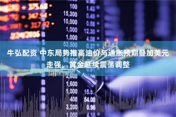 牛弘配资 中东局势推高油价与通胀预期叠加美元走强，黄金延续震荡调整