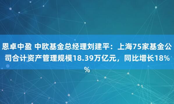 恩卓中盈 中欧基金总经理刘建平：上海75家基金公司合计资产管理规模18.39万亿元，同比增长18%