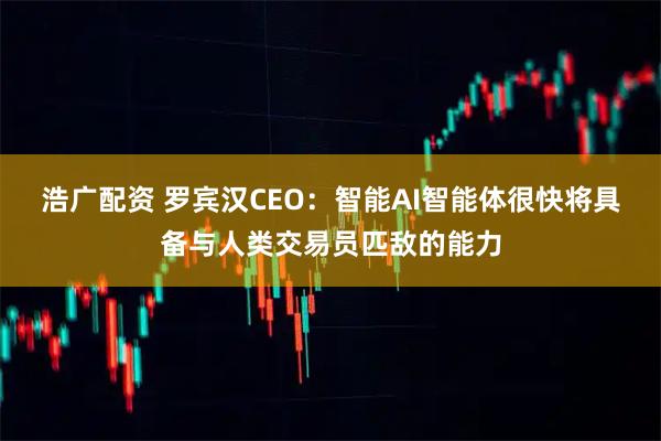 浩广配资 罗宾汉CEO：智能AI智能体很快将具备与人类交易员匹敌的能力
