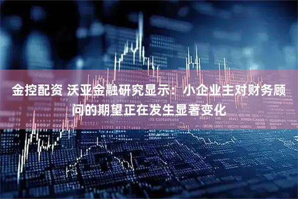 金控配资 沃亚金融研究显示：小企业主对财务顾问的期望正在发生显著变化
