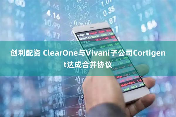 创利配资 ClearOne与Vivani子公司Cortigent达成合并协议