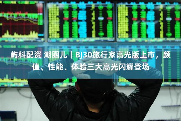屿科配资 潮圈儿｜BJ30旅行家高光版上市，颜值、性能、体验三大高光闪耀登场